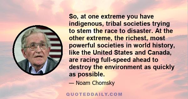 So, at one extreme you have indigenous, tribal societies trying to stem the race to disaster. At the other extreme, the richest, most powerful societies in world history, like the United States and Canada, are racing