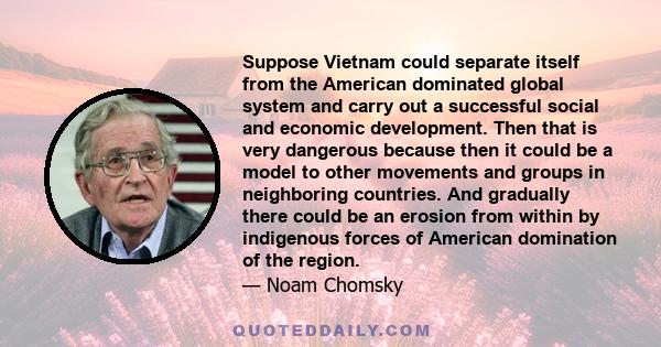 Suppose Vietnam could separate itself from the American dominated global system and carry out a successful social and economic development. Then that is very dangerous because then it could be a model to other movements