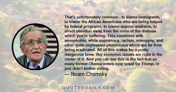That's unfortunately common - to blame immigrants, to blame the African-Americans who are being helped by federal programs, to blame anyone available, to direct attention away from the roots of the distress which you're