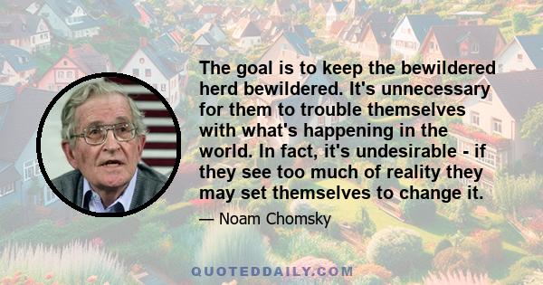 The goal is to keep the bewildered herd bewildered. It's unnecessary for them to trouble themselves with what's happening in the world. In fact, it's undesirable - if they see too much of reality they may set themselves