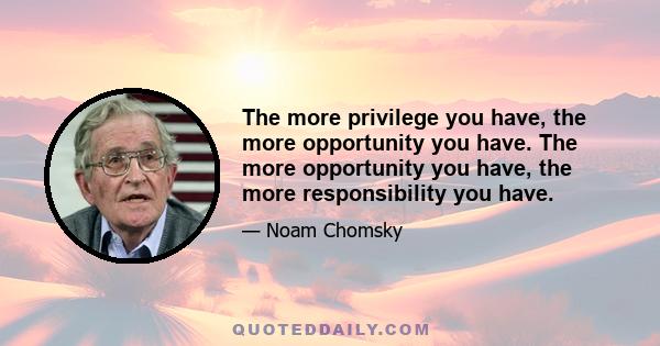 The more privilege you have, the more opportunity you have. The more opportunity you have, the more responsibility you have.