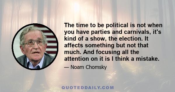 The time to be political is not when you have parties and carnivals, it's kind of a show, the election. It affects something but not that much. And focusing all the attention on it is I think a mistake.