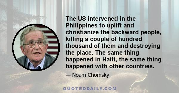 The US intervened in the Philippines to uplift and christianize the backward people, killing a couple of hundred thousand of them and destroying the place. The same thing happened in Haiti, the same thing happened with