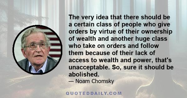 The very idea that there should be a certain class of people who give orders by virtue of their ownership of wealth and another huge class who take on orders and follow them because of their lack of access to wealth and