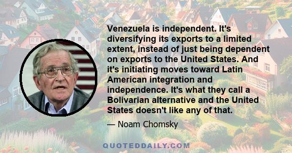 Venezuela is independent. It's diversifying its exports to a limited extent, instead of just being dependent on exports to the United States. And it's initiating moves toward Latin American integration and independence.