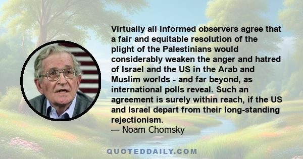 Virtually all informed observers agree that a fair and equitable resolution of the plight of the Palestinians would considerably weaken the anger and hatred of Israel and the US in the Arab and Muslim worlds - and far