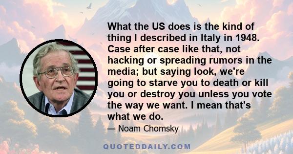 What the US does is the kind of thing I described in Italy in 1948. Case after case like that, not hacking or spreading rumors in the media; but saying look, we're going to starve you to death or kill you or destroy you