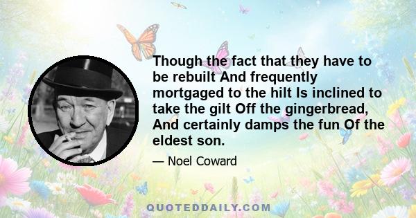Though the fact that they have to be rebuilt And frequently mortgaged to the hilt Is inclined to take the gilt Off the gingerbread, And certainly damps the fun Of the eldest son.