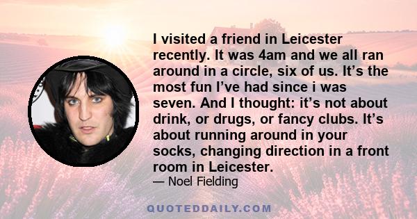 I visited a friend in Leicester recently. It was 4am and we all ran around in a circle, six of us. It’s the most fun I’ve had since i was seven. And I thought: it’s not about drink, or drugs, or fancy clubs. It’s about