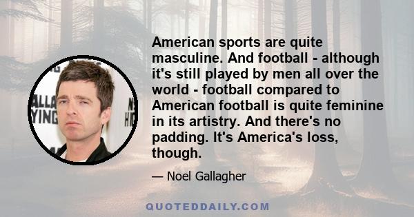 American sports are quite masculine. And football - although it's still played by men all over the world - football compared to American football is quite feminine in its artistry. And there's no padding. It's America's