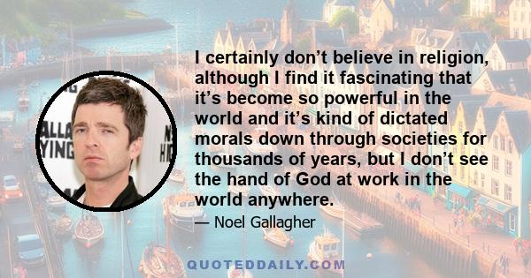 I certainly don’t believe in religion, although I find it fascinating that it’s become so powerful in the world and it’s kind of dictated morals down through societies for thousands of years, but I don’t see the hand of