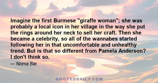 Imagine the first Burmese giraffe woman; she was probably a local icon in her village in the way she put the rings around her neck to sell her craft. Then she became a celebrity, so all of the wannabes started following