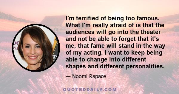 I'm terrified of being too famous. What I'm really afraid of is that the audiences will go into the theater and not be able to forget that it's me, that fame will stand in the way of my acting. I want to keep being able