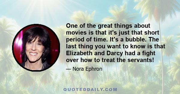 One of the great things about movies is that it's just that short period of time. It's a bubble. The last thing you want to know is that Elizabeth and Darcy had a fight over how to treat the servants!