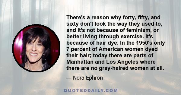 There's a reason why forty, fifty, and sixty don't look the way they used to, and it's not because of feminism, or better living through exercise. It's because of hair dye. In the 1950's only 7 percent of American women