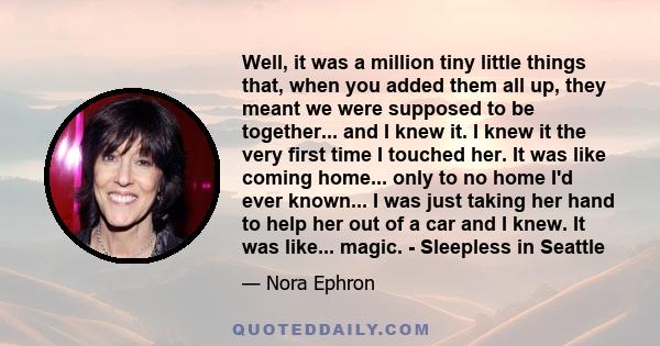 Well, it was a million tiny little things that, when you added them all up, they meant we were supposed to be together... and I knew it. I knew it the very first time I touched her. It was like coming home... only to no