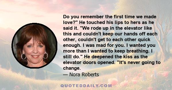 Do you remember the first time we made love? He touched his lips to hers as he said it. We rode up in the elevator like this and couldn't keep our hands off each other, couldn't get to each other quick enough. I was mad