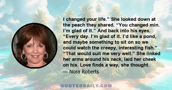 I changed your life.” She looked down at the peach they shared. “You changed min. I’m glad of it.” And back into his eyes. “Every day. I’m glad of it. I’d like a pond, and maybe something to sit on so we could watch the
