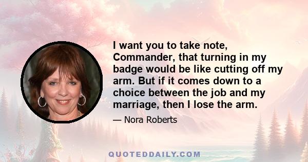 I want you to take note, Commander, that turning in my badge would be like cutting off my arm. But if it comes down to a choice between the job and my marriage, then I lose the arm.