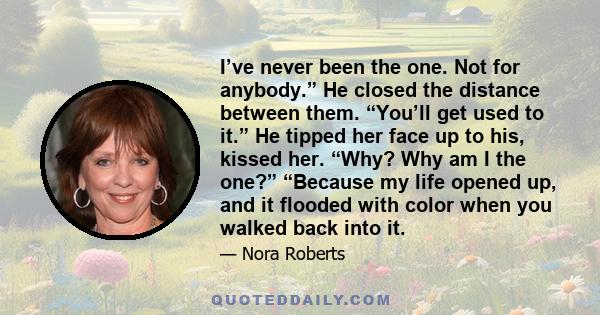 I’ve never been the one. Not for anybody.” He closed the distance between them. “You’ll get used to it.” He tipped her face up to his, kissed her. “Why? Why am I the one?” “Because my life opened up, and it flooded with