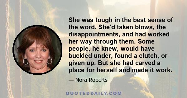 She was tough in the best sense of the word. She'd taken blows, the disappointments, and had worked her way through them. Some people, he knew, would have buckled under, found a clutch, or given up. But she had carved a