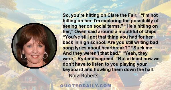 So, you’re hitting on Clare the Fair.” “I’m not hitting on her. I’m exploring the possibility of seeing her on social terms.” “He’s hitting on her,” Owen said around a mouthful of chips. “You’ve still got that thing you