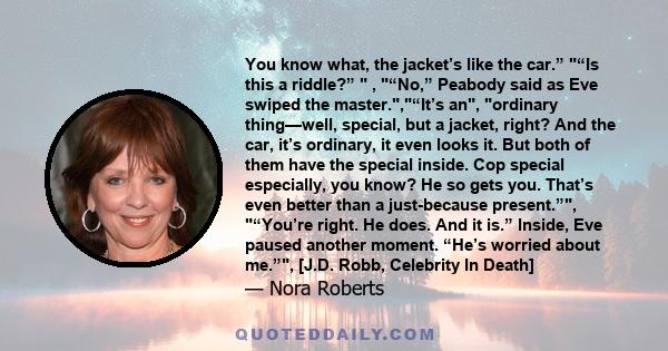 You know what, the jacket’s like the car.” “Is this a riddle?” , “No,” Peabody said as Eve swiped the master.,“It’s an, ordinary thing—well, special, but a jacket, right? And the car, it’s ordinary, it even looks it.