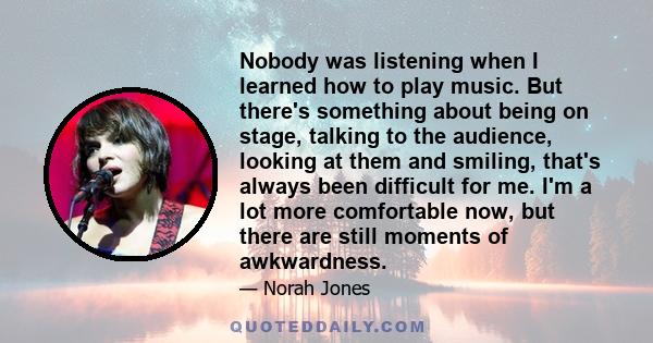 Nobody was listening when I learned how to play music. But there's something about being on stage, talking to the audience, looking at them and smiling, that's always been difficult for me. I'm a lot more comfortable