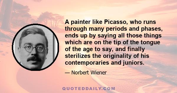 A painter like Picasso, who runs through many periods and phases, ends up by saying all those things which are on the tip of the tongue of the age to say, and finally sterilizes the originality of his contemporaries and