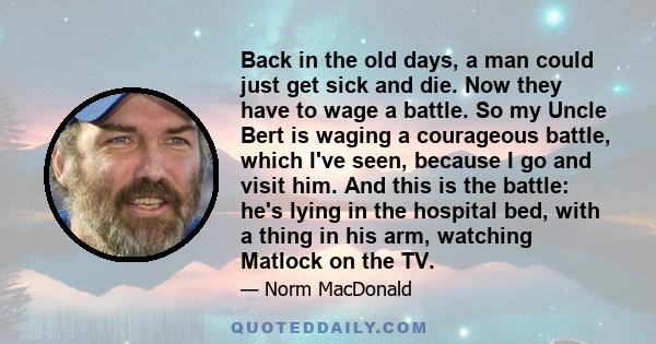 Back in the old days, a man could just get sick and die. Now they have to wage a battle. So my Uncle Bert is waging a courageous battle, which I've seen, because I go and visit him. And this is the battle: he's lying in