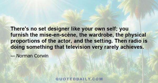 There's no set designer like your own self; you furnish the mise-en-scène, the wardrobe, the physical proportions of the actor, and the setting. Then radio is doing something that television very rarely achieves.