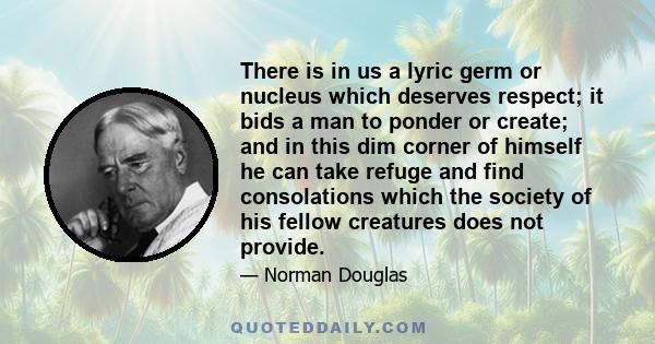 There is in us a lyric germ or nucleus which deserves respect; it bids a man to ponder or create; and in this dim corner of himself he can take refuge and find consolations which the society of his fellow creatures does