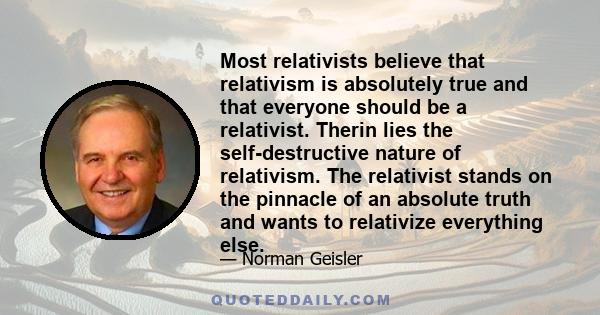 Most relativists believe that relativism is absolutely true and that everyone should be a relativist. Therin lies the self-destructive nature of relativism. The relativist stands on the pinnacle of an absolute truth and