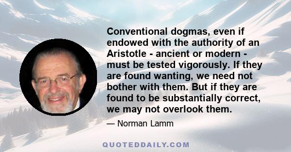 Conventional dogmas, even if endowed with the authority of an Aristotle - ancient or modern - must be tested vigorously. If they are found wanting, we need not bother with them. But if they are found to be substantially