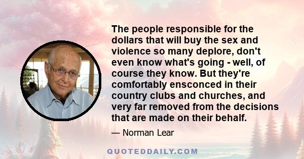 The people responsible for the dollars that will buy the sex and violence so many deplore, don't even know what's going - well, of course they know. But they're comfortably ensconced in their country clubs and churches,