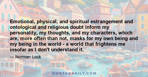 Emotional, physical, and spiritual estrangement and ontological and religious doubt inform my personality, my thoughts, and my characters, which are, more often than not, masks for my own being and my being in the world