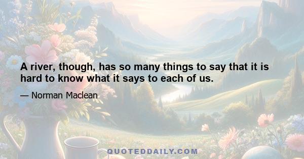 A river, though, has so many things to say that it is hard to know what it says to each of us.