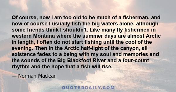 Of course, now I am too old to be much of a fisherman, and now of course I usually fish the big waters alone, although some friends think I shouldn't. Like many fly fishermen in western Montana where the summer days are
