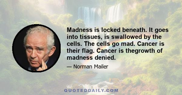 Madness is locked beneath. It goes into tissues, is swallowed by the cells. The cells go mad. Cancer is their flag. Cancer is thegrowth of madness denied.