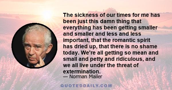 The sickness of our times for me has been just this damn thing that everything has been getting smaller and smaller and less and less important, that the romantic spirit has dried up, that there is no shame today. We're