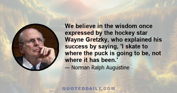 We believe in the wisdom once expressed by the hockey star Wayne Gretzky, who explained his success by saying, 'I skate to where the puck is going to be, not where it has been.'