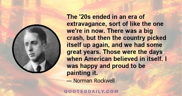 The '20s ended in an era of extravagance, sort of like the one we're in now. There was a big crash, but then the country picked itself up again, and we had some great years. Those were the days when American believed in