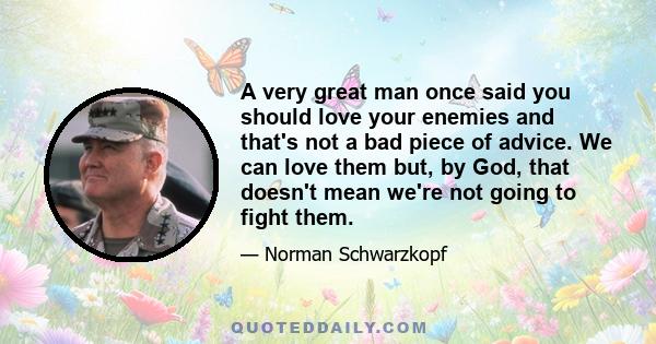 A very great man once said you should love your enemies and that's not a bad piece of advice. We can love them but, by God, that doesn't mean we're not going to fight them.