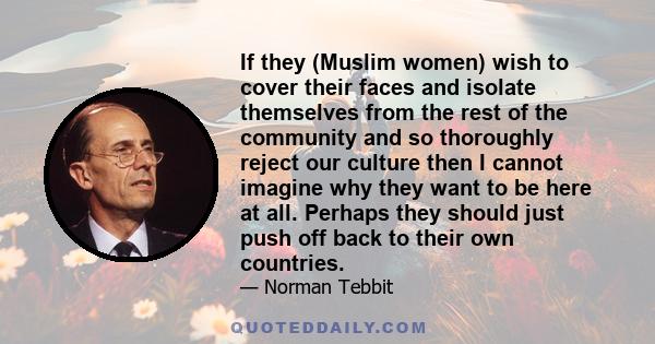If they (Muslim women) wish to cover their faces and isolate themselves from the rest of the community and so thoroughly reject our culture then I cannot imagine why they want to be here at all. Perhaps they should just