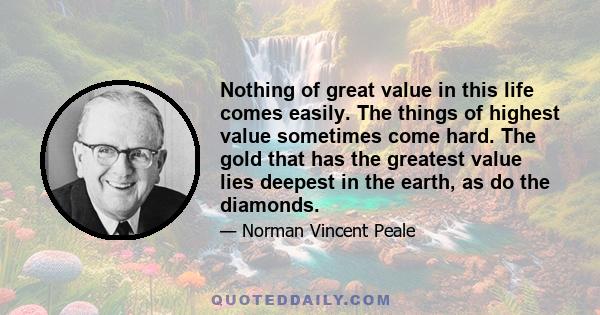 Nothing of great value in this life comes easily. The things of highest value sometimes come hard. The gold that has the greatest value lies deepest in the earth, as do the diamonds.