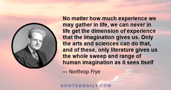 No matter how much experience we may gather in life, we can never in life get the dimension of experience that the imagination gives us. Only the arts and sciences can do that, and of these, only literature gives us the