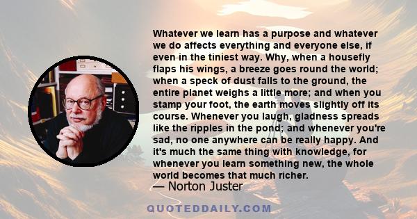 Whatever we learn has a purpose and whatever we do affects everything and everyone else, if even in the tiniest way. Why, when a housefly flaps his wings, a breeze goes round the world; when a speck of dust falls to the