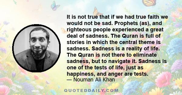 It is not true that if we had true faith we would not be sad. Prophets (as), and righteous people experienced a great deal of sadness. The Quran is full of stories in which the central theme is sadness. Sadness is a