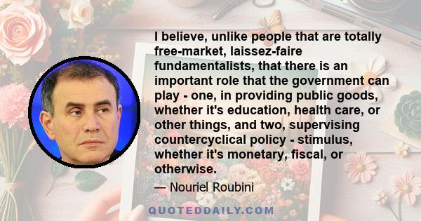I believe, unlike people that are totally free-market, laissez-faire fundamentalists, that there is an important role that the government can play - one, in providing public goods, whether it's education, health care,