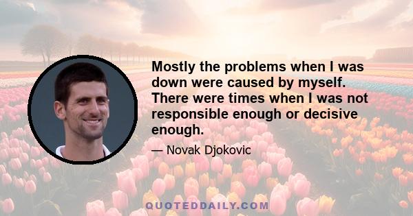 Mostly the problems when I was down were caused by myself. There were times when I was not responsible enough or decisive enough.